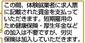 この間、体験就業者に求人票に記載された賃金を支払っていただきます。短期雇用のため健康保険・厚生年金などの加入は不要ですが、労災保険は加入していただきます。